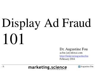 Display Ad Fraud 
101 
Dr. Augustine Fou 
acfou [at] mktsci.com 
http://linkd.in/augustinefou 
February 2014 
- 1 - Augustine Fou 
 