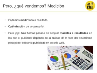Pero, ¿qué vendemos? Medición
• Podemos medir todo o casi todo.
• Optimización de la campaña.
• Pero ¡ojo! Nos hemos pasado en aceptar modelos a resultados en
los que el publisher depende de la calidad de la web del anunciante
para poder cobrar la publicidad en su sitio web.
 