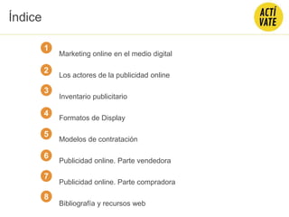 CONTENIDO
Marketing online en el medio digital
Los actores de la publicidad online
Inventario publicitario
Formatos de Display
Modelos de contratación
Publicidad online. Parte vendedora
Publicidad online. Parte compradora
Bibliografía y recursos web
2
3
4
5
Índice
6
7
1
8
 