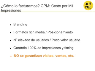 ● Branding
● Nº elevado de usuarios / Poco valor usuario
● Formatos rich media / Posicionamiento
● Garantía 100% de impresiones y timing
● NO se garantizan visitas, ventas, etc.
¿Cómo lo facturamos? CPM: Coste por Mil
Impresiones
 