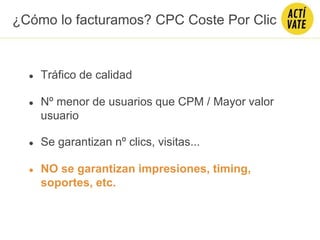 ● Tráfico de calidad
● Nº menor de usuarios que CPM / Mayor valor
usuario
● NO se garantizan impresiones, timing,
soportes, etc.
● Se garantizan nº clics, visitas...
¿Cómo lo facturamos? CPC Coste Por Clic
 