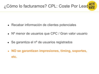 ● Recabar información de clientes potenciales
● Nº menor de usuarios que CPC / Gran valor usuario
● Se garantiza el nº de usuarios registrados
● NO se garantizan impresiones, timing, soportes,
etc.
¿Cómo lo facturamos? CPL: Coste Por Lead
 