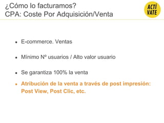 ● E-commerce. Ventas
● Mínimo Nº usuarios / Alto valor usuario
● Se garantiza 100% la venta
● Atribución de la venta a través de post impresión:
Post View, Post Clic, etc.
¿Cómo lo facturamos?
CPA: Coste Por Adquisición/Venta
 