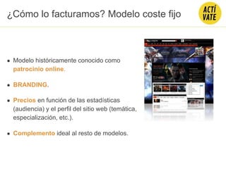 ● Modelo históricamente conocido como
patrocinio online.
● BRANDING.
● Precios en función de las estadísticas
(audiencia) y el perfil del sitio web (temática,
especialización, etc.).
● Complemento ideal al resto de modelos.
¿Cómo lo facturamos? Modelo coste fijo
 