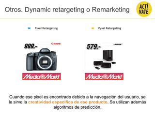 Otros. Dynamic retargeting o Remarketing
Cuando ese pixel es encontrado debido a la navegación del usuario, se
le sirve la creatividad específica de ese producto. Se utilizan además
algoritmos de predicción.
 