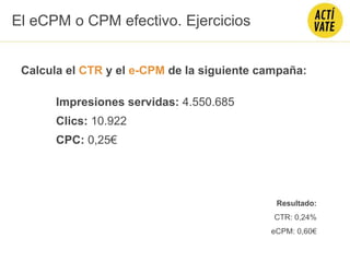 Calcula el CTR y el e-CPM de la siguiente campaña:
Impresiones servidas: 4.550.685
Clics: 10.922
CPC: 0,25€
El eCPM o CPM efectivo. Ejercicios
Resultado:
CTR: 0,24%
eCPM: 0,60€
 