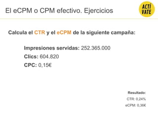 Calcula el CTR y el eCPM de la siguiente campaña:
Impresiones servidas: 252.365.000
Clics: 604.820
CPC: 0,15€
El eCPM o CPM efectivo. Ejercicios
Resultado:
CTR: 0,24%
eCPM: 0,36€
 