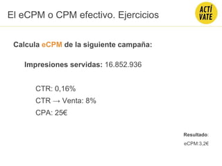 Calcula eCPM de la siguiente campaña:
Impresiones servidas: 16.852.936
CTR: 0,16%
CTR → Venta: 8%
CPA: 25€
Resultado:
eCPM:3,2€
El eCPM o CPM efectivo. Ejercicios
 