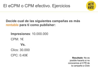 Decide cual de las siguientes campañas es más
rentable para tí como publisher:
Impresiones: 10.000.000
CPM: 1€
Vs.
Clics: 30.000
CPC: 0.40€
El eCPM o CPM efectivo. Ejercicios
Resultado: No es
posible hacerlo si no
conocemos el CTR de
la campaña a Click
 