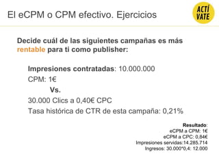 Decide cuál de las siguientes campañas es más
rentable para ti como publisher:
Impresiones contratadas: 10.000.000
CPM: 1€
Vs.
30.000 Clics a 0,40€ CPC
Tasa histórica de CTR de esta campaña: 0,21%
El eCPM o CPM efectivo. Ejercicios
Resultado:
eCPM a CPM: 1€
eCPM a CPC: 0,84€
Impresiones servidas:14.285.714
Ingresos: 30.000*0,4: 12.000
 