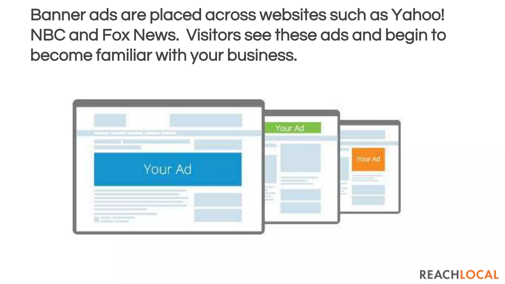 Banner ads are placed across websites such as Yahoo!
NBC and Fox News. Visitors see these ads and begin to
become familiar with your business.