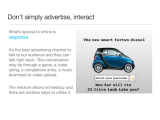 Don’t simply advertise, interact

What’s special to online is
response.

It’s the best advertising channel to
talk to our audience and they can
talk right back. This conversation
may be through a game, a video
rating, a competition entry, a music
download or video upload.


The medium allows immediacy and
there are endless ways to utilise it.
 