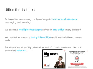 Utilise the features

Online offers an amazing number of ways to control and measure
messaging and tracking.


We can have multiple messages served in any order in any situation.


We can further measure every interaction and then track the consumer
path.


Data becomes extremely powerful for us to further optimise and become
even more relevant.
 