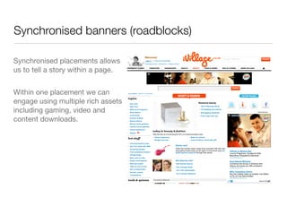 Synchronised banners (roadblocks)

Synchronised placements allows
us to tell a story within a page.


Within one placement we can
engage using multiple rich assets
including gaming, video and
content downloads.
 