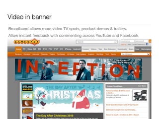 Video in banner
Broadband allows more video TV spots, product demos & trailers.
Allow instant feedback with commenting across YouTube and Facebook.
 