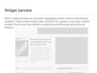 Widget banners
Within media banners we can either aggregate content which is dynamically
updated. These could include video, product info, games or any user created
content. Due to size this interface could be pushed through any online ad
medium
 