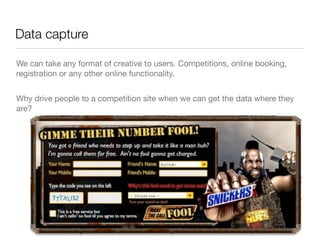 Data capture

We can take any format of creative to users. Competitions, online booking,
registration or any other online functionality.


Why drive people to a competition site when we can get the data where they
are?
 
