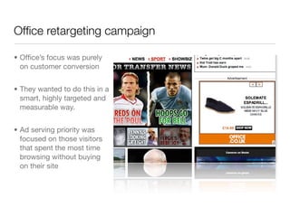Ofﬁce retargeting campaign

• Ofﬁce’s focus was purely
  on customer conversion


• They wanted to do this in a
  smart, highly targeted and
  measurable way.


• Ad serving priority was
  focused on those visitors
  that spent the most time
  browsing without buying
  on their site
 