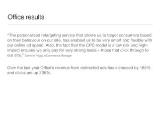 Ofﬁce results

“The personalised retargeting service that allows us to target consumers based
on their behaviour on our site, has enabled us to be very smart and ﬂexible with
our online ad spend. Also, the fact that the CPC model is a low risk and high-
impact ensures we only pay for very strong leads – those that click through to
our site.” Corinne Poggi, eCommerce Manager


Over the last year Ofﬁce’s revenue from redirected ads has increased by 185%
and clicks are up 206%.
 