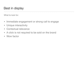 Best in display

What to look for:


•   Immediate engagement or strong call to engage
• Unique interactivity
• Contextual relevance
• A click is not required to be sold on the brand
•   Wow factor
 
