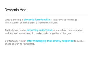 Dynamic Ads

What’s exciting is dynamic functionality. This allows us to change
information in an online ad in a manner of minutes.


Tactically we can be extremely responsive in our online communication
and respond immediately to market and competitions changes.


Contextually we can offer messaging that directly responds to current
affairs as they’re happening.
 