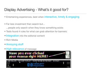 Display Advertising - What’s it good for?
• Entertaining experiences, best when interactive, timely & engaging


• Far less investment than search but...
 ...people only search when they know something exists
• Tests found 4 rules for what can grab attention for banners:
• Integration into the editorial content
• Rich Media
• Annoying stuff
• High relevance of message
 