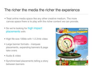 The richer the media the richer the experience

• Treat online media space like any other creative medium. The more
  canvas space there is to play with the richer content we can provide.

• So we’re looking for high impact
  placements with:

• High ﬁle size 100kb with 1-2.2mb video

• Large banner formats - marquee
  placements, expanding banners & page
  take overs

• Audio & video

• Synchronised placements telling a story
  between banners
 