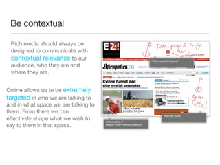 Be contextual

 Rich media should always be
 designed to communicate with
 contextual relevance to our
 audience, who they are and
 where they are.


Online allows us to be extremely
targeted in who we are talking to
and in what space we are talking to
them. From there we can
effectively shape what we wish to
say to them in that space.
 