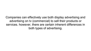 Companies can effectively use both display advertising and
advertising on tv (commercial) to sell their products or
services. however, there are certain inherent differences in
both types of advertising.
 