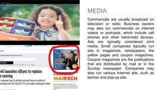 MEDIA
Commercials are usually broadcast on
television or radio. Business owners
may also run commercials on internet
videos or podcasts, which include cell
phones and other hand-held devices.
Ads are typically considered print
media. Small companies typically run
ads in magazines, newspapers, the
yellow pages and coupon magazines.
Coupon magazines are the publications
that are distributed by mail or in the
Sunday newspaper. Companies may
also run various Internet ads, such as
banner and pop-up ads.
 
