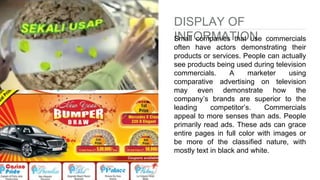 DISPLAY OF
INFORMATIONSmall companies that use commercials
often have actors demonstrating their
products or services. People can actually
see products being used during television
commercials. A marketer using
comparative advertising on television
may even demonstrate how the
company’s brands are superior to the
leading competitor’s. Commercials
appeal to more senses than ads. People
primarily read ads. These ads can grace
entire pages in full color with images or
be more of the classified nature, with
mostly text in black and white.
 