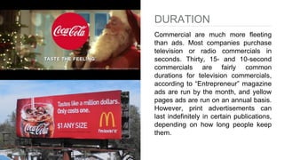 DURATION
Commercial are much more fleeting
than ads. Most companies purchase
television or radio commercials in
seconds. Thirty, 15- and 10-second
commercials are fairly common
durations for television commercials,
according to “Entrepreneur” magazine
ads are run by the month, and yellow
pages ads are run on an annual basis.
However, print advertisements can
last indefinitely in certain publications,
depending on how long people keep
them.
 