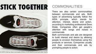 COMMONALITIES
There are also certain commonalities
between commercials and ads. Both
types of advertising typically follow the
AIDA principle, which stands for
attention, interest, desire and action,
according to marketing professional Dave
Dolak. Companies often get people’s
attention with songs and noises in
commercials.
Both commercials and ads are designed
to build interest and desire by allowing
people to envision themselves using the
products or services. Companies usually
end their commercials and ads by
prompting people to action.
 
