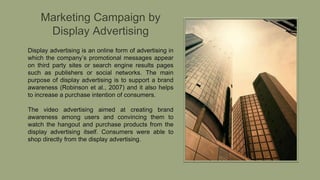 Marketing Campaign by
Display Advertising
Display advertising is an online form of advertising in
which the company’s promotional messages appear
on third party sites or search engine results pages
such as publishers or social networks. The main
purpose of display advertising is to support a brand
awareness (Robinson et al., 2007) and it also helps
to increase a purchase intention of consumers.
The video advertising aimed at creating brand
awareness among users and convincing them to
watch the hangout and purchase products from the
display advertising itself. Consumers were able to
shop directly from the display advertising.
 