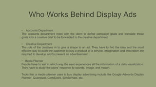 Who Works Behind Display Ads
• Accounts Department
The accounts department meet with the client to define campaign goals and translate those
goals into a creative brief to be forwarded to the creative department.
• Creative Department
The role of the creatives in to give a shape to an ad. They have to find the idea and the most
efficient way to push the customer to buy a product or a service. Imagination and innovation are
required to develop and to present an advertisement.
• Media Planner
People have to test in which way the user experiences all the information of a data visualization.
They have to study the users’ response to sounds, image, and motion.
Tools that a media planner uses to buy display advertising include the Google Adwords Display
Planner, Quantcast, ComScore, SimilarWeb, etc.
 