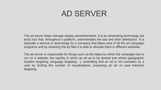 AD SERVER
The ad server helps manage display advertisements. It is an advertising technology (ad
tech) tool that, throughout a platform, administrates the ads and their distribution. It is
basically a service or technology for a company that takes care of all the ad campaign
programs and by receiving the ad files it is able to allocate them in different websites.
The ad server is responsible for things such as the dates by which the campaign has to
run on a website; the rapidity in which an ad as to be spread and where (geographic
location targeting, language targeting.. ); controlling that an ad is not overseen by a
user by limiting the number of visualisations; proposing an ad on past behavior
targeting.
 