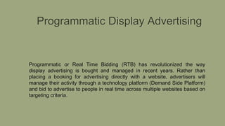 Programmatic Display Advertising
Programmatic or Real Time Bidding (RTB) has revolutionized the way
display advertising is bought and managed in recent years. Rather than
placing a booking for advertising directly with a website, advertisers will
manage their activity through a technology platform (Demand Side Platform)
and bid to advertise to people in real time across multiple websites based on
targeting criteria.
 