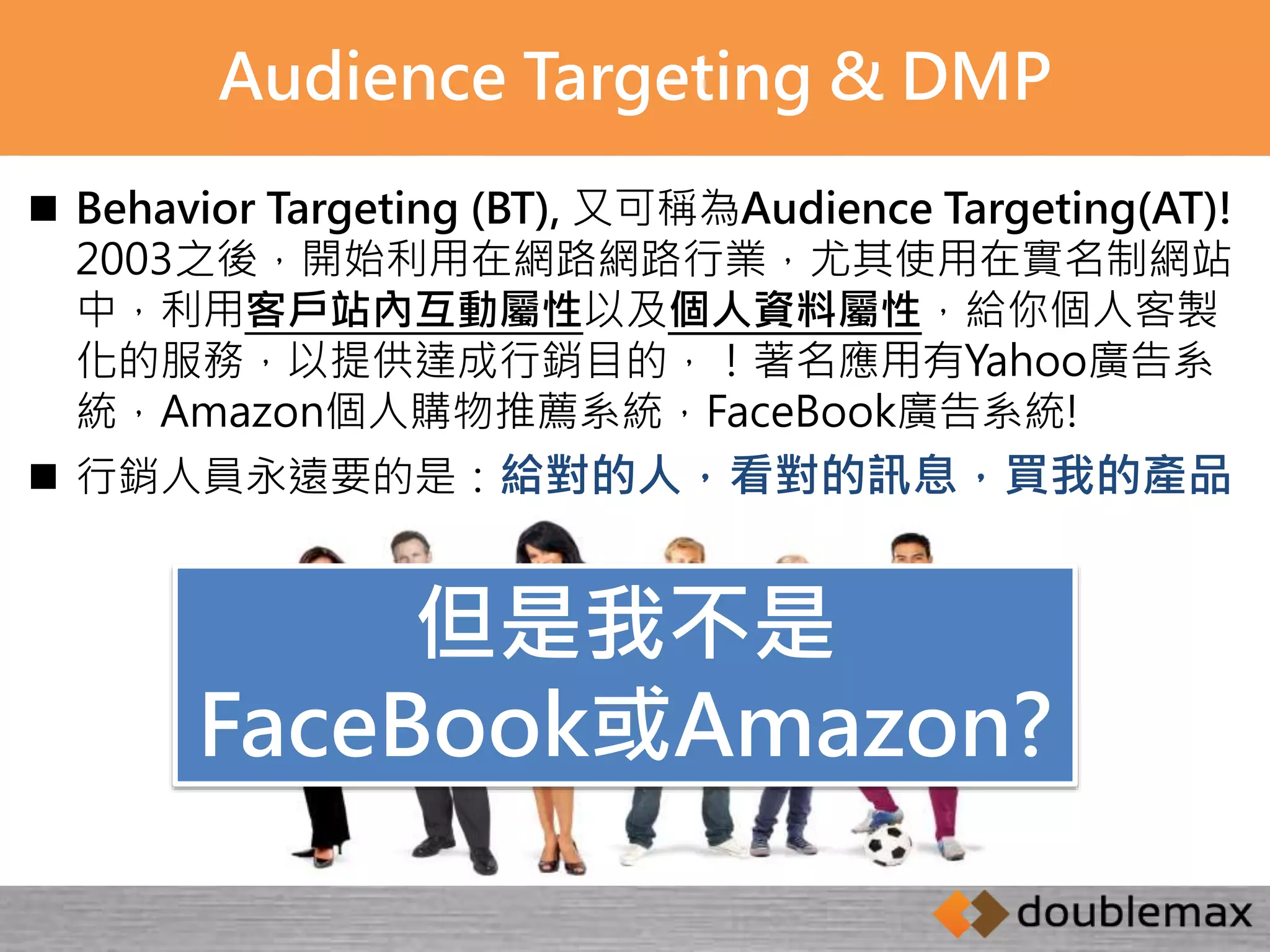 Audience Targeting & DMP 
 Behavior Targeting (BT), 又可稱為Audience Targeting(AT)! 
2003之後，開始利用在網路網路行業，尤其使用在實名制網站 
中，利用客戶站內互動屬性以及個人資料屬性，給你個人客製 
化的服務，以提供達成行銷目的，！著名應用有Yahoo廣告系 
統，Amazon個人購物推薦系統，FaceBook廣告系統! 
 行銷人員永遠要的是：給對的人，看對的訊息，買我的產品 
但是我不是 
FaceBook或Amazon? 
 