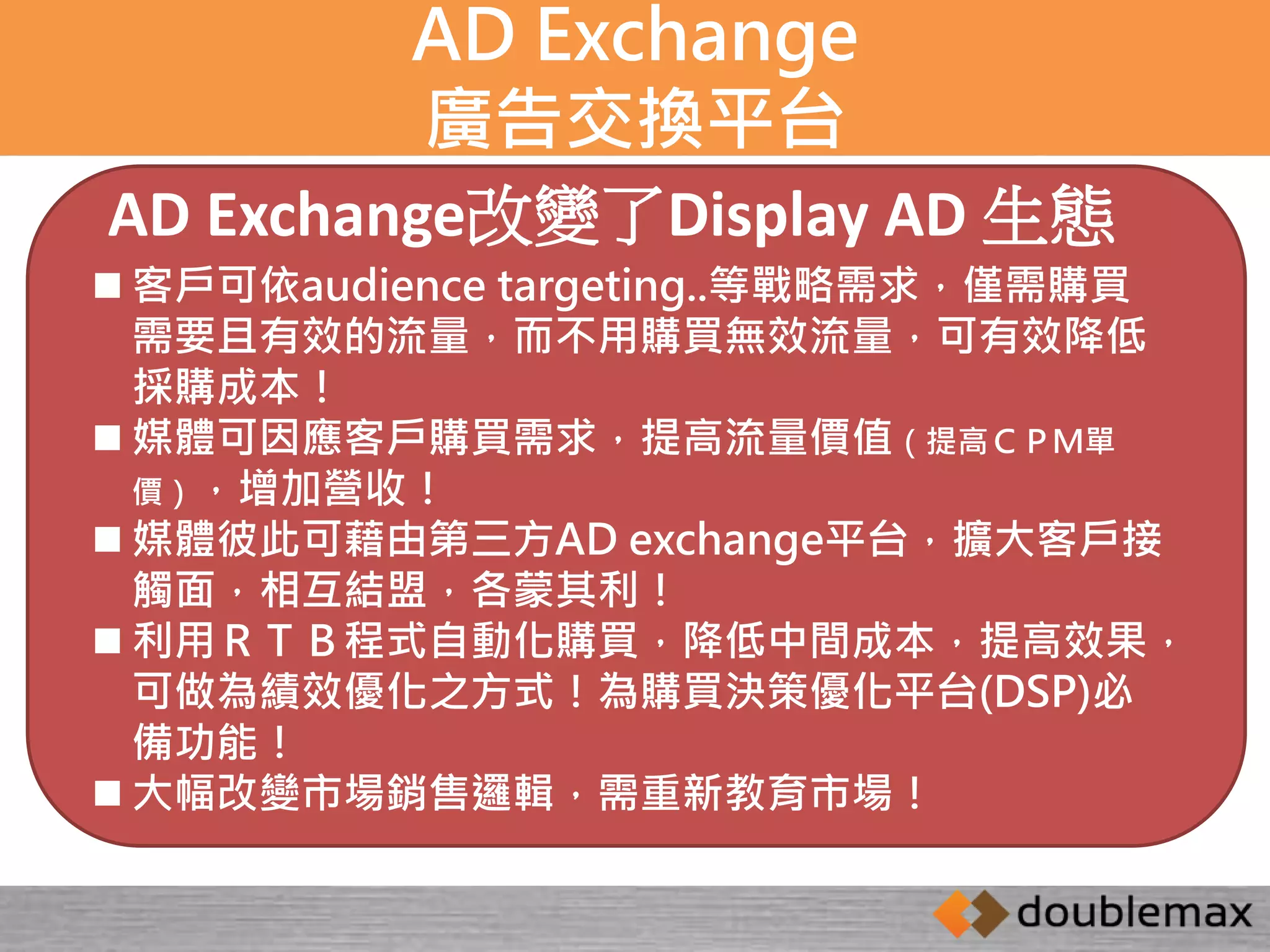 AD Exchange 
廣告交換平台 
AD Exchange改變了Display AD 生態 
 客戶可依audience targeting..等戰略需求，僅需購買 
需要且有效的流量，而不用購買無效流量，可有效降低 
採購成本！ 
 媒體可因應客戶購買需求，提高流量價值（提高ＣＰＭ單 
價），增加營收！ 
 媒體彼此可藉由第三方AD exchange平台，擴大客戶接 
觸面，相互結盟，各蒙其利！ 
 利用ＲＴＢ程式自動化購買，降低中間成本，提高效果， 
可做為績效優化之方式！為購買決策優化平台(DSP)必 
備功能！ 
 大幅改變市場銷售邏輯，需重新教育市場！ 
 