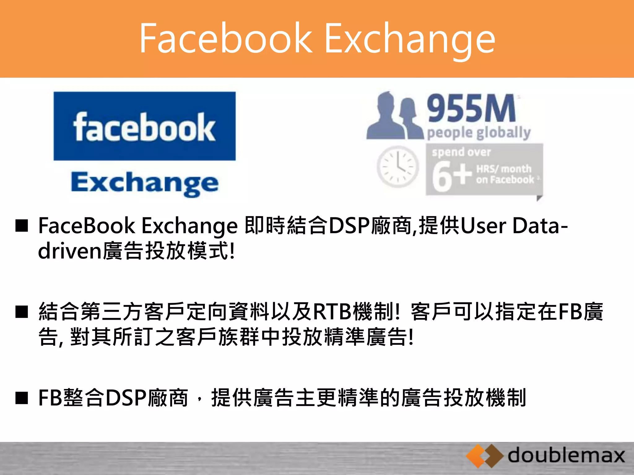 Facebook Exchange 
 FaceBook Exchange 即時結合DSP廠商,提供User Data-driven 
廣告投放模式! 
 結合第三方客戶定向資料以及RTB機制! 客戶可以指定在FB廣 
告, 對其所訂之客戶族群中投放精準廣告! 
 FB整合DSP廠商，提供廣告主更精準的廣告投放機制 
 