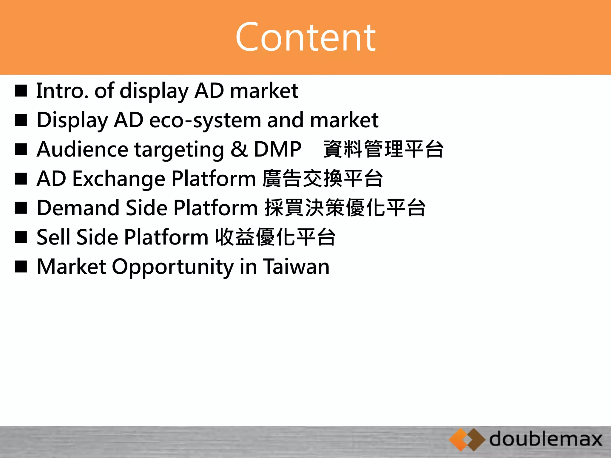 Content 
 Intro. of display AD market 
 Display AD eco-system and market 
 Audience targeting & DMP 資料管理平台 
 AD Exchange Platform 廣告交換平台 
 Demand Side Platform 採買決策優化平台 
 Sell Side Platform 收益優化平台 
 Market Opportunity in Taiwan 
 