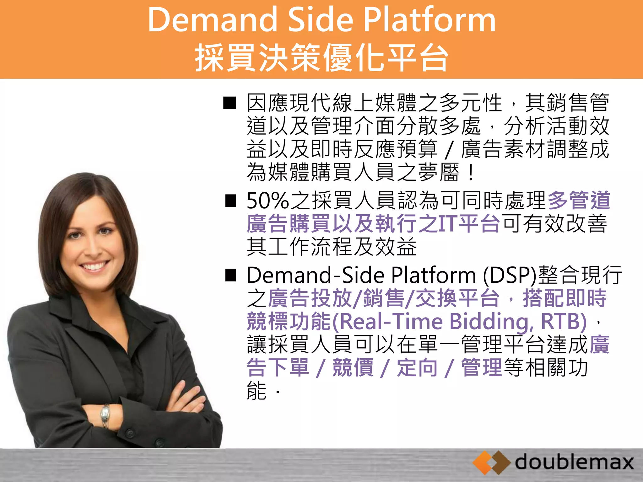 Demand Side Platform 
採買決策優化平台 
 因應現代線上媒體之多元性，其銷售管 
道以及管理介面分散多處，分析活動效 
益以及即時反應預算／廣告素材調整成 
為媒體購買人員之夢靨！ 
 50%之採買人員認為可同時處理多管道 
廣告購買以及執行之IT平台可有效改善 
其工作流程及效益 
 Demand-Side Platform (DSP)整合現行 
之廣告投放/銷售/交換平台，搭配即時 
競標功能(Real-Time Bidding, RTB)， 
讓採買人員可以在單一管理平台達成廣 
告下單／競價／定向／管理等相關功 
能． 
 