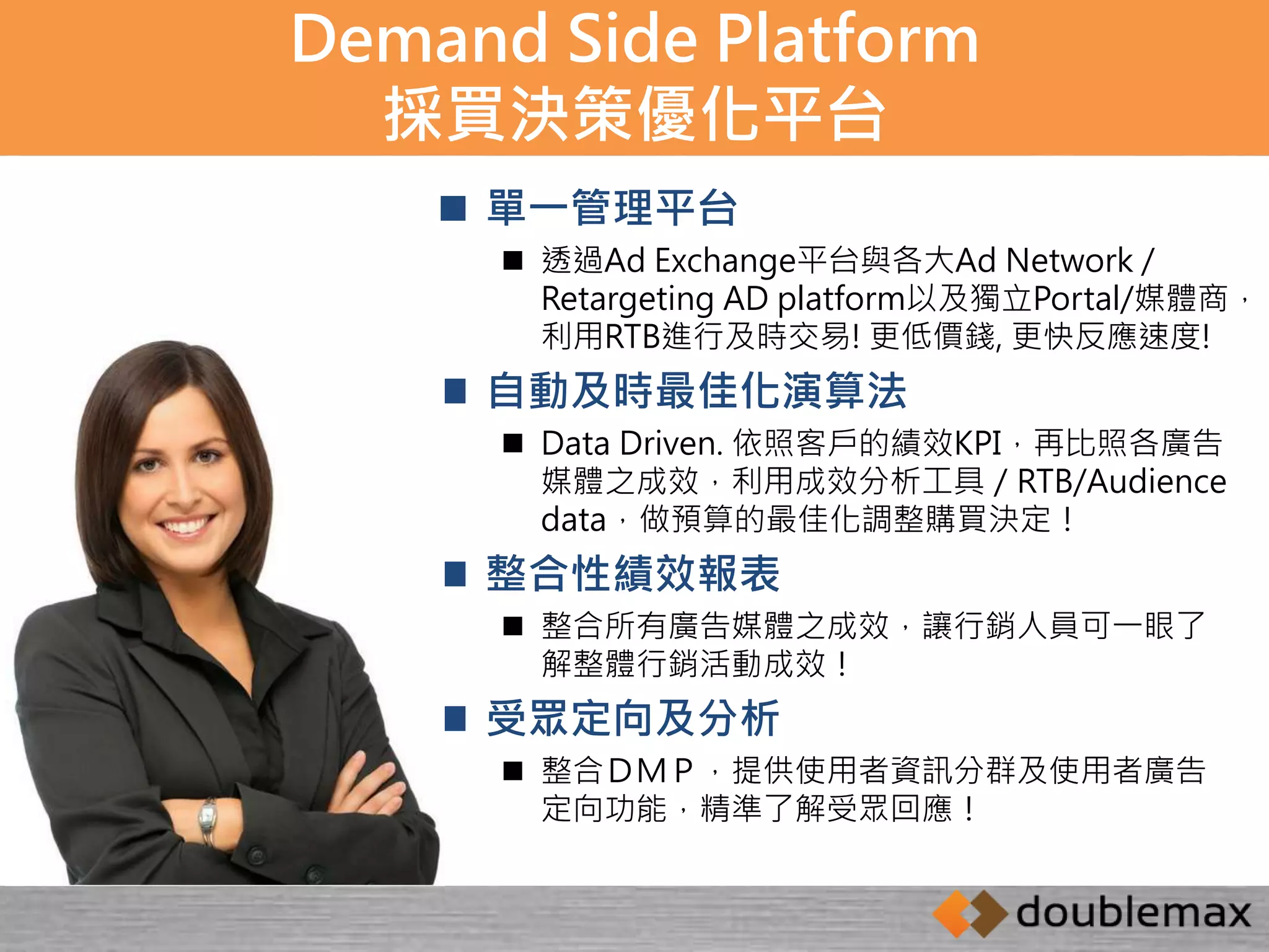Demand Side Platform 
採買決策優化平台 
 單一管理平台 
 透過Ad Exchange平台與各大Ad Network / 
Retargeting AD platform以及獨立Portal/媒體商， 
利用RTB進行及時交易! 更低價錢, 更快反應速度! 
 自動及時最佳化演算法 
 Data Driven. 依照客戶的績效KPI，再比照各廣告 
媒體之成效，利用成效分析工具／RTB/Audience 
data，做預算的最佳化調整購買決定！ 
 整合性績效報表 
 整合所有廣告媒體之成效，讓行銷人員可一眼了 
解整體行銷活動成效！ 
 受眾定向及分析 
 整合ＤＭＰ，提供使用者資訊分群及使用者廣告 
定向功能，精準了解受眾回應！ 
 