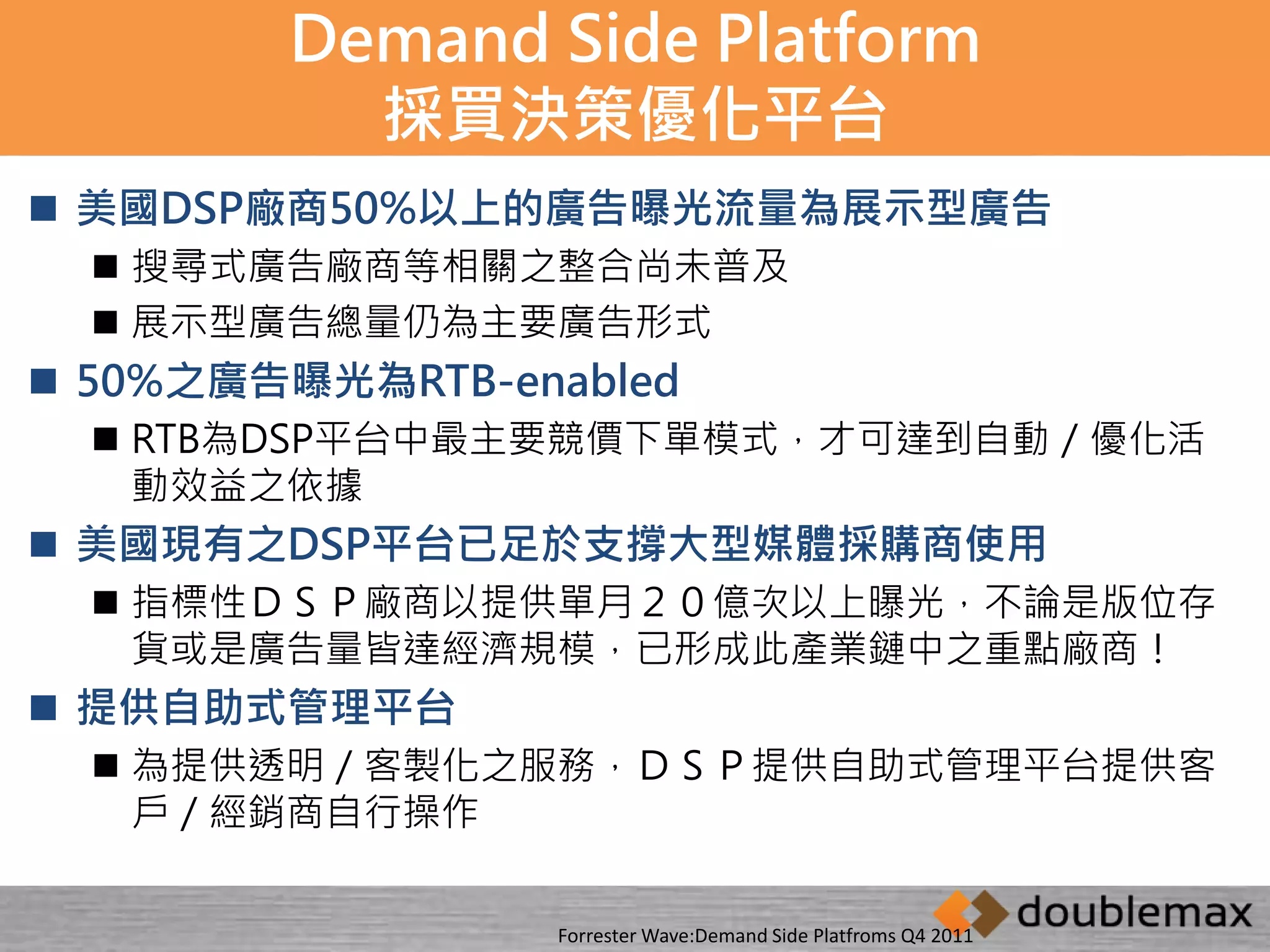 Demand Side Platform 
採買決策優化平台 
 美國DSP廠商50%以上的廣告曝光流量為展示型廣告 
 搜尋式廣告廠商等相關之整合尚未普及 
 展示型廣告總量仍為主要廣告形式 
 50%之廣告曝光為RTB-enabled 
 RTB為DSP平台中最主要競價下單模式，才可達到自動／優化活 
動效益之依據 
 美國現有之DSP平台已足於支撐大型媒體採購商使用 
 指標性ＤＳＰ廠商以提供單月２０億次以上曝光，不論是版位存 
貨或是廣告量皆達經濟規模，已形成此產業鏈中之重點廠商！ 
 提供自助式管理平台 
 為提供透明／客製化之服務，ＤＳＰ提供自助式管理平台提供客 
戶／經銷商自行操作 
Forrester Wave:Demand Side Platfroms Q4 2011 
 