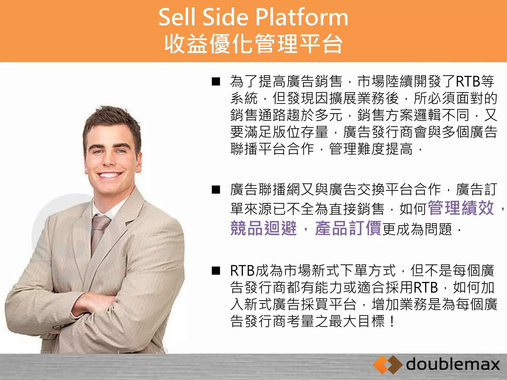 Sell Side Platform 
收益優化管理平台 
 為了提高廣告銷售，市場陸續開發了RTB等 
系統，但發現因擴展業務後，所必須面對的 
銷售通路趨於多元，銷售方案邏輯不同，又 
要滿足版位存量，廣告發行商會與多個廣告 
聯播平台合作，管理難度提高， 
 廣告聯播網又與廣告交換平台合作，廣告訂 
單來源已不全為直接銷售，如何管理績效， 
競品迴避，產品訂價更成為問題． 
 RTB成為市場新式下單方式，但不是每個廣 
告發行商都有能力或適合採用RTB，如何加 
入新式廣告採買平台，增加業務是為每個廣 
告發行商考量之最大目標！ 
 