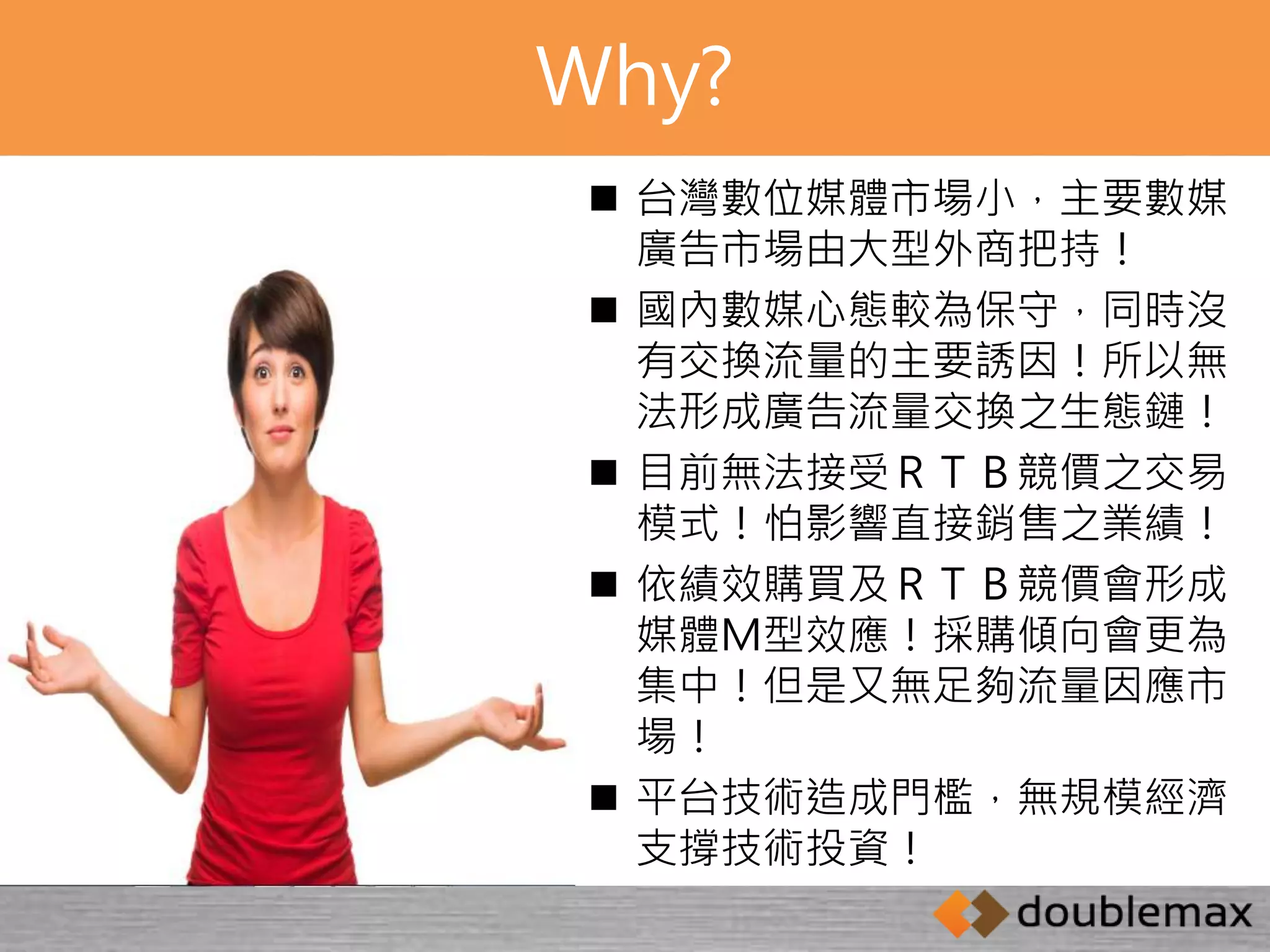 Why? 
 台灣數位媒體市場小，主要數媒 
廣告市場由大型外商把持！ 
 國內數媒心態較為保守，同時沒 
有交換流量的主要誘因！所以無 
法形成廣告流量交換之生態鏈！ 
 目前無法接受ＲＴＢ競價之交易 
模式！怕影響直接銷售之業績！ 
 依績效購買及ＲＴＢ競價會形成 
媒體Ｍ型效應！採購傾向會更為 
集中！但是又無足夠流量因應市 
場！ 
 平台技術造成門檻，無規模經濟 
支撐技術投資！ 
 