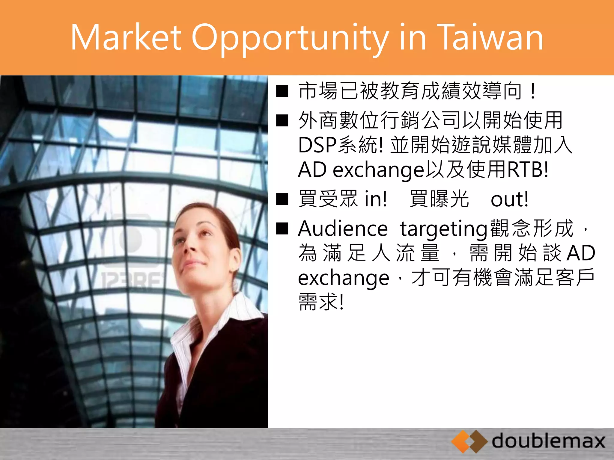 Market Opportunity in Taiwan 
 市場已被教育成績效導向！ 
 外商數位行銷公司以開始使用 
DSP系統! 並開始遊說媒體加入 
AD exchange以及使用RTB! 
 買受眾in! 買曝光out! 
 Audience targeting觀念形成， 
為滿足人流量， 需開始談AD 
exchange，才可有機會滿足客戶 
需求! 
 