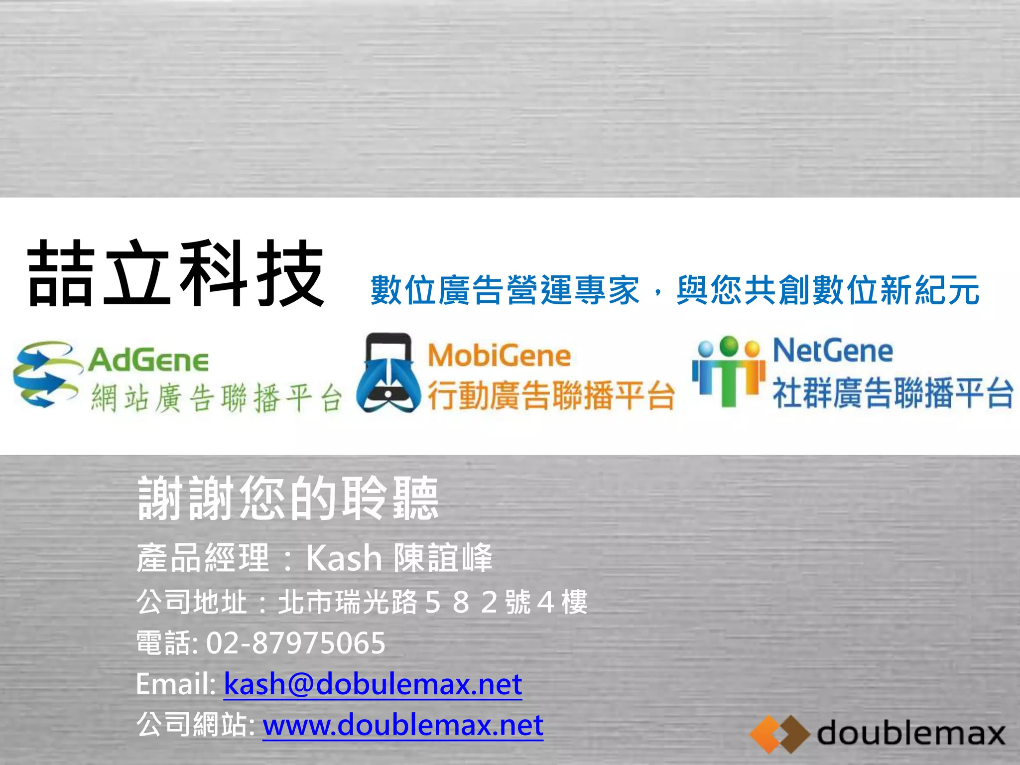 數位廣告營運專家，與您共創數位新紀元喆立科技 
謝謝您的聆聽 
產品經理：Kash 陳誼峰 
公司地址：北市瑞光路５８２號４樓 
電話: 02-87975065 
Email: kash@dobulemax.net 
公司網站: www.doublemax.net 
