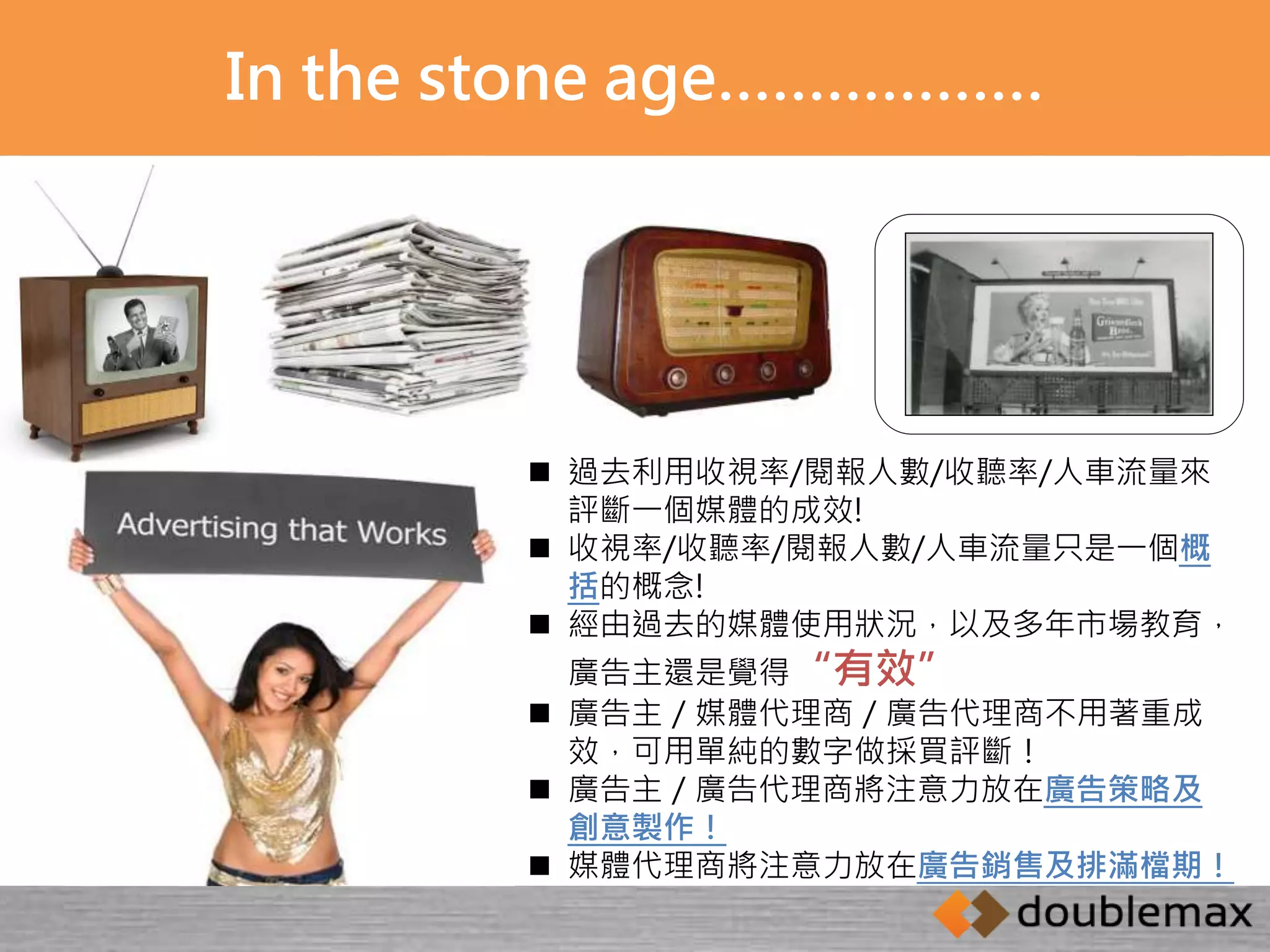 In the stone age……………… 
 過去利用收視率/閱報人數/收聽率/人車流量來 
評斷一個媒體的成效! 
 收視率/收聽率/閱報人數/人車流量只是一個概 
括的概念! 
 經由過去的媒體使用狀況，以及多年市場教育， 
廣告主還是覺得“有效” 
 廣告主／媒體代理商／廣告代理商不用著重成 
效，可用單純的數字做採買評斷！ 
 廣告主／廣告代理商將注意力放在廣告策略及 
創意製作！ 
 媒體代理商將注意力放在廣告銷售及排滿檔期！ 
 