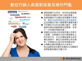 數位行銷人員面對採買及操作門檻 
 網路媒體平台眾多，如何制定網路廣 
告策略成為數位行銷人員的夢靨！ 
 各網路廣告平台廣告使用邏輯不甚相 
同，廣告平台的易使性以及市場採用 
度成為數位行銷人員選擇的重要依據！ 
 不同廣告平台的成效難以整合，並需 
專業知識及經驗解讀成效數據，並做 
下一步的廣告策略依據！ 
 因廣告成效無法有效被評量以及操作 
之困難，初期廣告主對於網路廣告之 
信任度不足，所以在傳統產業主安排 
廣告預算中，數位行銷預算比例仍偏 
低！但預算佔比每年皆有明顯成長! 
 台灣數位廣告媒體走向大者恆大， 
Portal網站版位曝光型廣告以及關鍵字 
搜尋點擊型廣告仍屬大宗! 
 